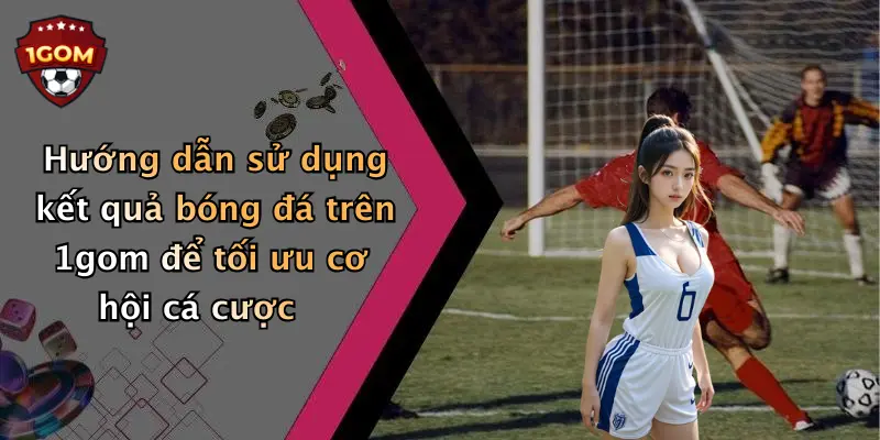 Hướng dẫn sử dụng kết quả bóng đá trên 1gom để tối ưu cơ hội cá cược
